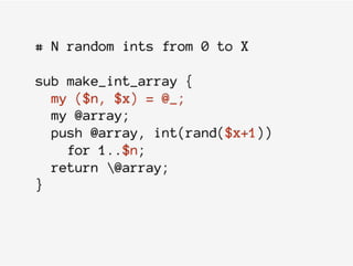 # N random ints from 0 to X
sub make_int_array {
my ($n, $x) = @_;
my @array;
push @array, int(rand($x+1))
for 1..$n;
return @array;
}
 