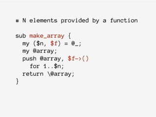 # N elements provided by a function
sub make_array {
my ($n, $f) = @_;
my @array;
push @array, $f->()
for 1..$n;
return @array;
}
 