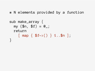 # N elements provided by a function
sub make_array {
my ($n, $f) = @_;
return
[ map { $f->() } 1..$n ];
}
 