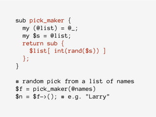 sub pick_maker {
my (@list) = @_;
my $s = @list;
return sub {
$list[ int(rand($s)) ]
};
}
# random pick from a list of names
$f = pick_maker(@names)
$n = $f->(); # e.g. "Larry"
 