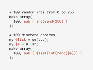 # 100 random ints from 0 to 255
make_array(
100, sub { int(rand(256) }
);
# 100 discrete choices
my @list = qw(...);
my $s = @list;
make_array(
100, sub { $list[int(rand($s))] }
);
 