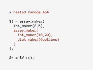 # nested random AoA
$f = array_maker(
int_maker(3,6),
array_maker(
int_maker(10,20),
pick_maker(@options)
)
);
$r = $f->();
 