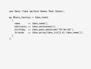 use Data::Fake qw/Core Names Text Dates/;
my $hero_factory = fake_hash(
{
name => fake_name(),
battlecry => fake_sentences(1),
birthday => fake_past_datetime("%Y-%m-%d"),
friends => fake_array(fake_int(2,4),fake_name()),
}
);
 