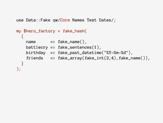 use Data::Fake qw/Core Names Text Dates/;
my $hero_factory = fake_hash(
{
name => fake_name(),
battlecry => fake_sentences(1),
birthday => fake_past_datetime("%Y-%m-%d"),
friends => fake_array(fake_int(2,4),fake_name()),
}
);
 