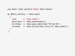 use Data::Fake qw/Core Names Text Dates/;
my $hero_factory = fake_hash(
{
name => fake_name(),
battlecry => fake_sentences(1),
birthday => fake_past_datetime("%Y-%m-%d"),
friends => fake_array(fake_int(2,4),fake_name()),
}
);
 