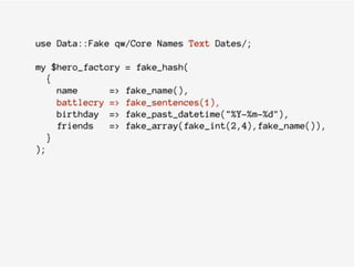 use Data::Fake qw/Core Names Text Dates/;
my $hero_factory = fake_hash(
{
name => fake_name(),
battlecry => fake_sentences(1),
birthday => fake_past_datetime("%Y-%m-%d"),
friends => fake_array(fake_int(2,4),fake_name()),
}
);
 