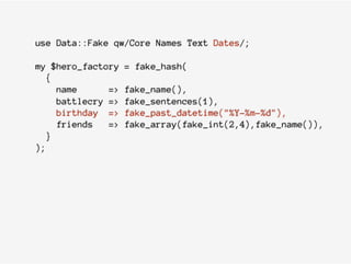 use Data::Fake qw/Core Names Text Dates/;
my $hero_factory = fake_hash(
{
name => fake_name(),
battlecry => fake_sentences(1),
birthday => fake_past_datetime("%Y-%m-%d"),
friends => fake_array(fake_int(2,4),fake_name()),
}
);
 