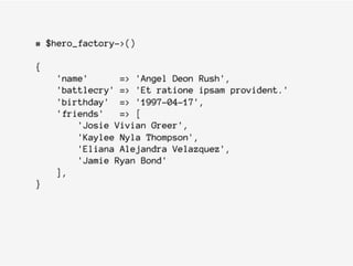 # $hero_factory->()
{
'name' => 'Angel Deon Rush',
'battlecry' => 'Et ratione ipsam provident.'
'birthday' => '1997-04-17',
'friends' => [
'Josie Vivian Greer',
'Kaylee Nyla Thompson',
'Eliana Alejandra Velazquez',
'Jamie Ryan Bond'
],
}
 