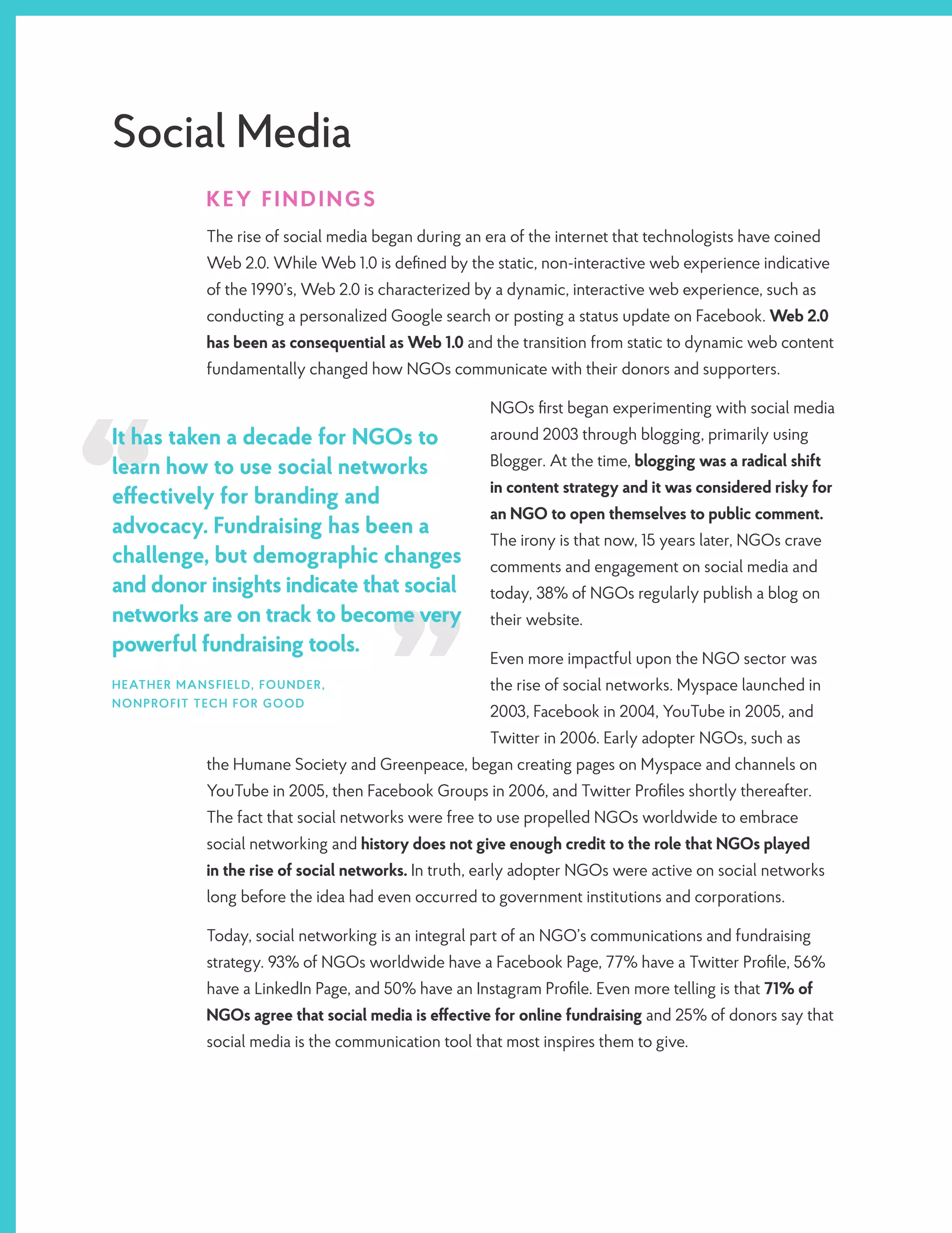 Social Media
KEY FINDINGS
The rise of social media began during an era of the internet that technologists have coined
Web 2.0. While Web 1.0 is defined by the static, non-interactive web experience indicative
of the 1990’s, Web 2.0 is characterized by a dynamic, interactive web experience, such as
conducting a personalized Google search or posting a status update on Facebook. Web 2.0
has been as consequential as Web 1.0 and the transition from static to dynamic web content
fundamentally changed how NGOs communicate with their donors and supporters.
NGOs first began experimenting with social media
around 2003 through blogging, primarily using
Blogger. At the time, blogging was a radical shift
in content strategy and it was considered risky for
an NGO to open themselves to public comment.
The irony is that now, 15 years later, NGOs crave
comments and engagement on social media and
today, 38% of NGOs regularly publish a blog on
their website.
Even more impactful upon the NGO sector was
the rise of social networks. Myspace launched in
2003, Facebook in 2004, YouTube in 2005, and
Twitter in 2006. Early adopter NGOs, such as
the Humane Society and Greenpeace, began creating pages on Myspace and channels on
YouTube in 2005, then Facebook Groups in 2006, and Twitter Profiles shortly thereafter.
The fact that social networks were free to use propelled NGOs worldwide to embrace
social networking and history does not give enough credit to the role that NGOs played
in the rise of social networks. In truth, early adopter NGOs were active on social networks
long before the idea had even occurred to government institutions and corporations.
Today, social networking is an integral part of an NGO’s communications and fundraising
strategy. 93% of NGOs worldwide have a Facebook Page, 77% have a Twitter Profile, 56%
have a LinkedIn Page, and 50% have an Instagram Profile. Even more telling is that 71% of
NGOs agree that social media is effective for online fundraising and 25% of donors say that
social media is the communication tool that most inspires them to give.
It has taken a decade for NGOs to
learn how to use social networks
effectively for branding and
advocacy. Fundraising has been a
challenge, but demographic changes
and donor insights indicate that social
networks are on track to become very
powerful fundraising tools.
HEATHER MANSFIELD, FOUNDER,
NONPROFIT TECH FOR GOOD
 