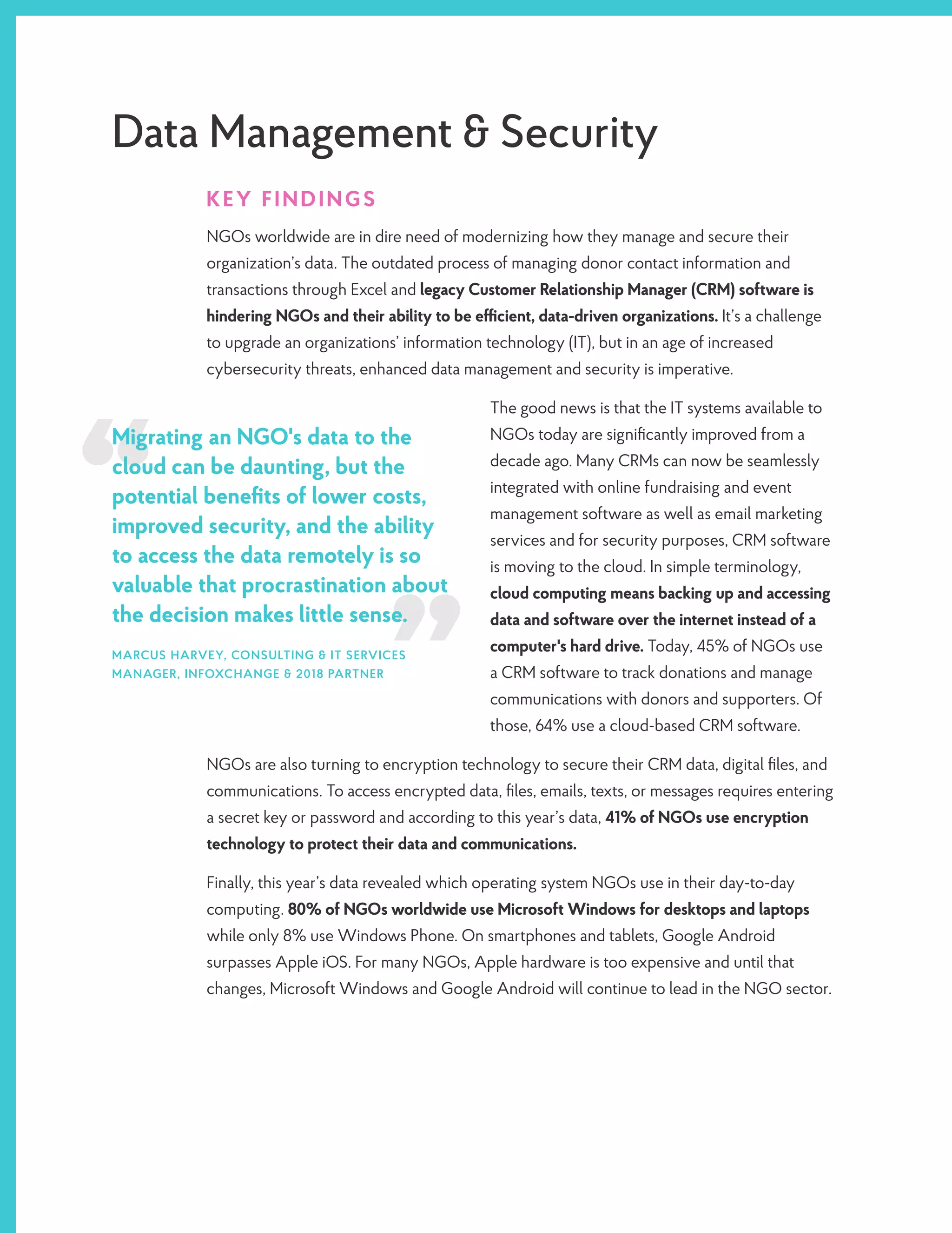 Migrating an NGO's data to the
cloud can be daunting, but the
potential benefits of lower costs,
improved security, and the ability
to access the data remotely is so
valuable that procrastination about
the decision makes little sense.
MARCUS HARVEY, CONSULTING & IT SERVICES
MANAGER, INFOXCHANGE & 2018 PARTNER
Data Management & Security
KEY FINDINGS
NGOs worldwide are in dire need of modernizing how they manage and secure their
organization’s data. The outdated process of managing donor contact information and
transactions through Excel and legacy Customer Relationship Manager (CRM) software is
hindering NGOs and their ability to be efficient, data-driven organizations. It’s a challenge
to upgrade an organizations’ information technology (IT), but in an age of increased
cybersecurity threats, enhanced data management and security is imperative.
The good news is that the IT systems available to
NGOs today are significantly improved from a
decade ago. Many CRMs can now be seamlessly
integrated with online fundraising and event
management software as well as email marketing
services and for security purposes, CRM software
is moving to the cloud. In simple terminology,
cloud computing means backing up and accessing
data and software over the internet instead of a
computer's hard drive. Today, 45% of NGOs use
a CRM software to track donations and manage
communications with donors and supporters. Of
those, 64% use a cloud-based CRM software.
NGOs are also turning to encryption technology to secure their CRM data, digital files, and
communications. To access encrypted data, files, emails, texts, or messages requires entering
a secret key or password and according to this year’s data, 41% of NGOs use encryption
technology to protect their data and communications.
Finally, this year’s data revealed which operating system NGOs use in their day-to-day
computing. 80% of NGOs worldwide use Microsoft Windows for desktops and laptops
while only 8% use Windows Phone. On smartphones and tablets, Google Android
surpasses Apple iOS. For many NGOs, Apple hardware is too expensive and until that
changes, Microsoft Windows and Google Android will continue to lead in the NGO sector.
 