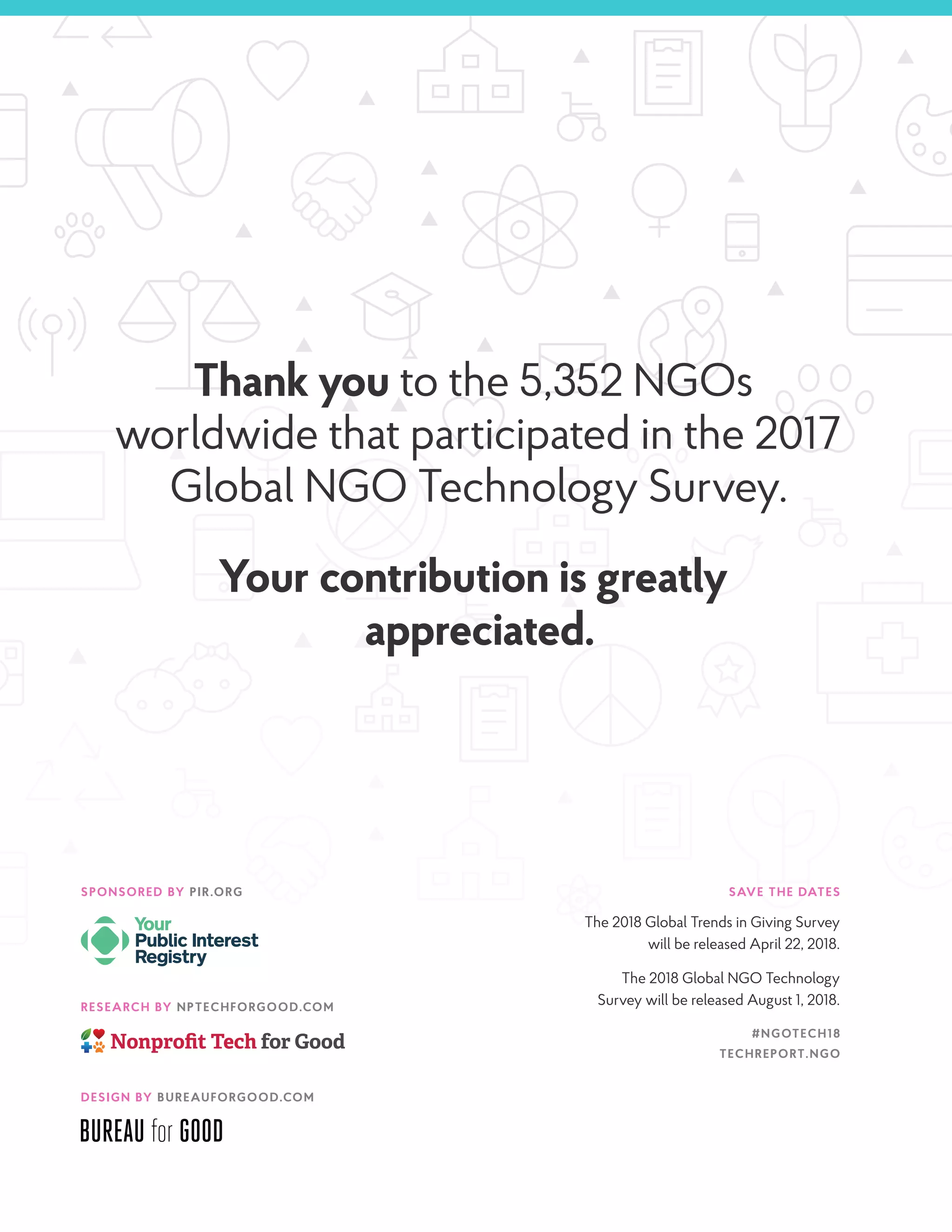 RESEARCH BY NPTECHFORGOOD.COM
SPONSORED BY PIR.ORG SAVE THE DATES
The 2018 Global Trends in Giving Survey
will be released April 22, 2018.
The 2018 Global NGO Technology
Survey will be released August 1, 2018.
#NGOTECH18
TECHREPORT.NGO
Thank you to the 5,352 NGOs
worldwide that participated in the 2017
Global NGO Technology Survey.
Your contribution is greatly
appreciated.
DESIGN BY BUREAUFORGOOD.COM
 