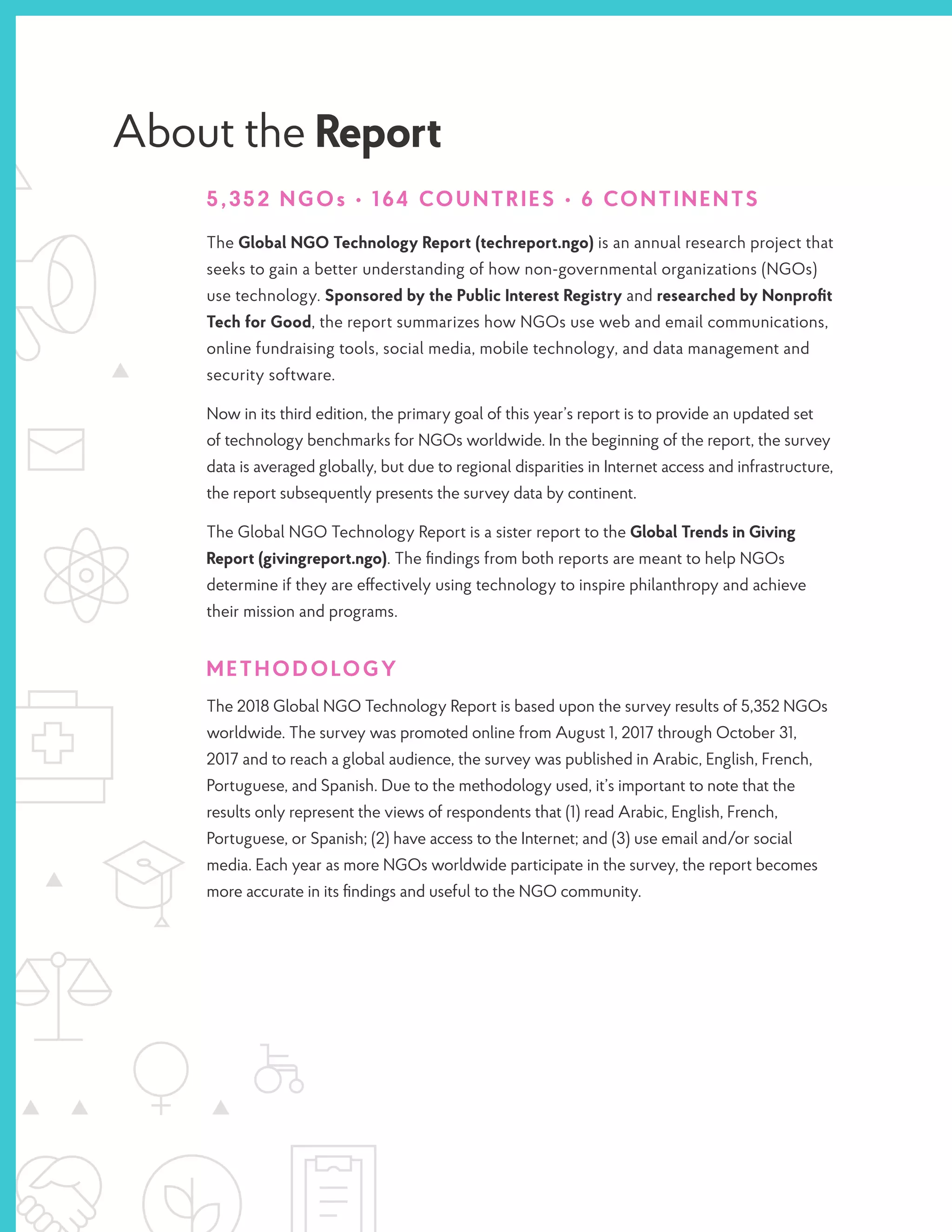 About the Report
5,352 NGOs • 164 COUNTRIES • 6 CONTINENTS
The Global NGO Technology Report (techreport.ngo) is an annual research project that
seeks to gain a better understanding of how non-governmental organizations (NGOs)
use technology. Sponsored by the Public Interest Registry and researched by Nonprofit
Tech for Good, the report summarizes how NGOs use web and email communications,
online fundraising tools, social media, mobile technology, and data management and
security software.
Now in its third edition, the primary goal of this year’s report is to provide an updated set
of technology benchmarks for NGOs worldwide. In the beginning of the report, the survey
data is averaged globally, but due to regional disparities in Internet access and infrastructure,
the report subsequently presents the survey data by continent.
The Global NGO Technology Report is a sister report to the Global Trends in Giving
Report (givingreport.ngo). The findings from both reports are meant to help NGOs
determine if they are effectively using technology to inspire philanthropy and achieve
their mission and programs.
METHODOLOGY
The 2018 Global NGO Technology Report is based upon the survey results of 5,352 NGOs
worldwide. The survey was promoted online from August 1, 2017 through October 31,
2017 and to reach a global audience, the survey was published in Arabic, English, French,
Portuguese, and Spanish. Due to the methodology used, it’s important to note that the
results only represent the views of respondents that (1) read Arabic, English, French,
Portuguese, or Spanish; (2) have access to the Internet; and (3) use email and/or social
media. Each year as more NGOs worldwide participate in the survey, the report becomes
more accurate in its findings and useful to the NGO community.
 