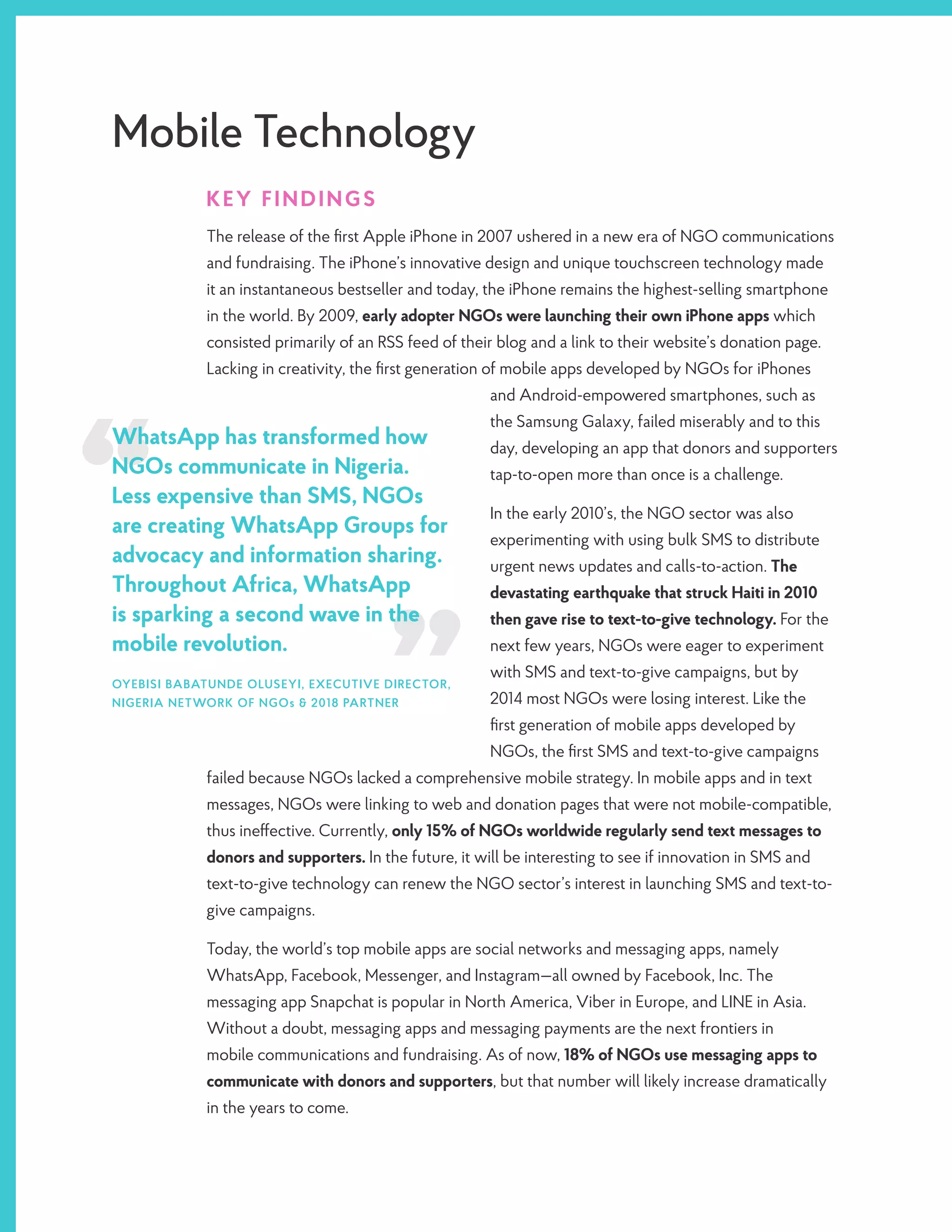 Mobile Technology
KEY FINDINGS
The release of the first Apple iPhone in 2007 ushered in a new era of NGO communications
and fundraising. The iPhone’s innovative design and unique touchscreen technology made
it an instantaneous bestseller and today, the iPhone remains the highest-selling smartphone
in the world. By 2009, early adopter NGOs were launching their own iPhone apps which
consisted primarily of an RSS feed of their blog and a link to their website’s donation page.
Lacking in creativity, the first generation of mobile apps developed by NGOs for iPhones
and Android-empowered smartphones, such as
the Samsung Galaxy, failed miserably and to this
day, developing an app that donors and supporters
tap-to-open more than once is a challenge.
In the early 2010’s, the NGO sector was also
experimenting with using bulk SMS to distribute
urgent news updates and calls-to-action. The
devastating earthquake that struck Haiti in 2010
then gave rise to text-to-give technology. For the
next few years, NGOs were eager to experiment
with SMS and text-to-give campaigns, but by
2014 most NGOs were losing interest. Like the
first generation of mobile apps developed by
NGOs, the first SMS and text-to-give campaigns
failed because NGOs lacked a comprehensive mobile strategy. In mobile apps and in text
messages, NGOs were linking to web and donation pages that were not mobile-compatible,
thus ineffective. Currently, only 15% of NGOs worldwide regularly send text messages to
donors and supporters. In the future, it will be interesting to see if innovation in SMS and
text-to-give technology can renew the NGO sector’s interest in launching SMS and text-to-
give campaigns.
Today, the world’s top mobile apps are social networks and messaging apps, namely
WhatsApp, Facebook, Messenger, and Instagram—all owned by Facebook, Inc. The
messaging app Snapchat is popular in North America, Viber in Europe, and LINE in Asia.
Without a doubt, messaging apps and messaging payments are the next frontiers in
mobile communications and fundraising. As of now, 18% of NGOs use messaging apps to
communicate with donors and supporters, but that number will likely increase dramatically
in the years to come.
WhatsApp has transformed how
NGOs communicate in Nigeria.
Less expensive than SMS, NGOs
are creating WhatsApp Groups for
advocacy and information sharing.
Throughout Africa, WhatsApp
is sparking a second wave in the
mobile revolution.
OYEBISI BABATUNDE OLUSEYI, EXECUTIVE DIRECTOR,
NIGERIA NETWORK OF NGOs & 2018 PARTNER
 