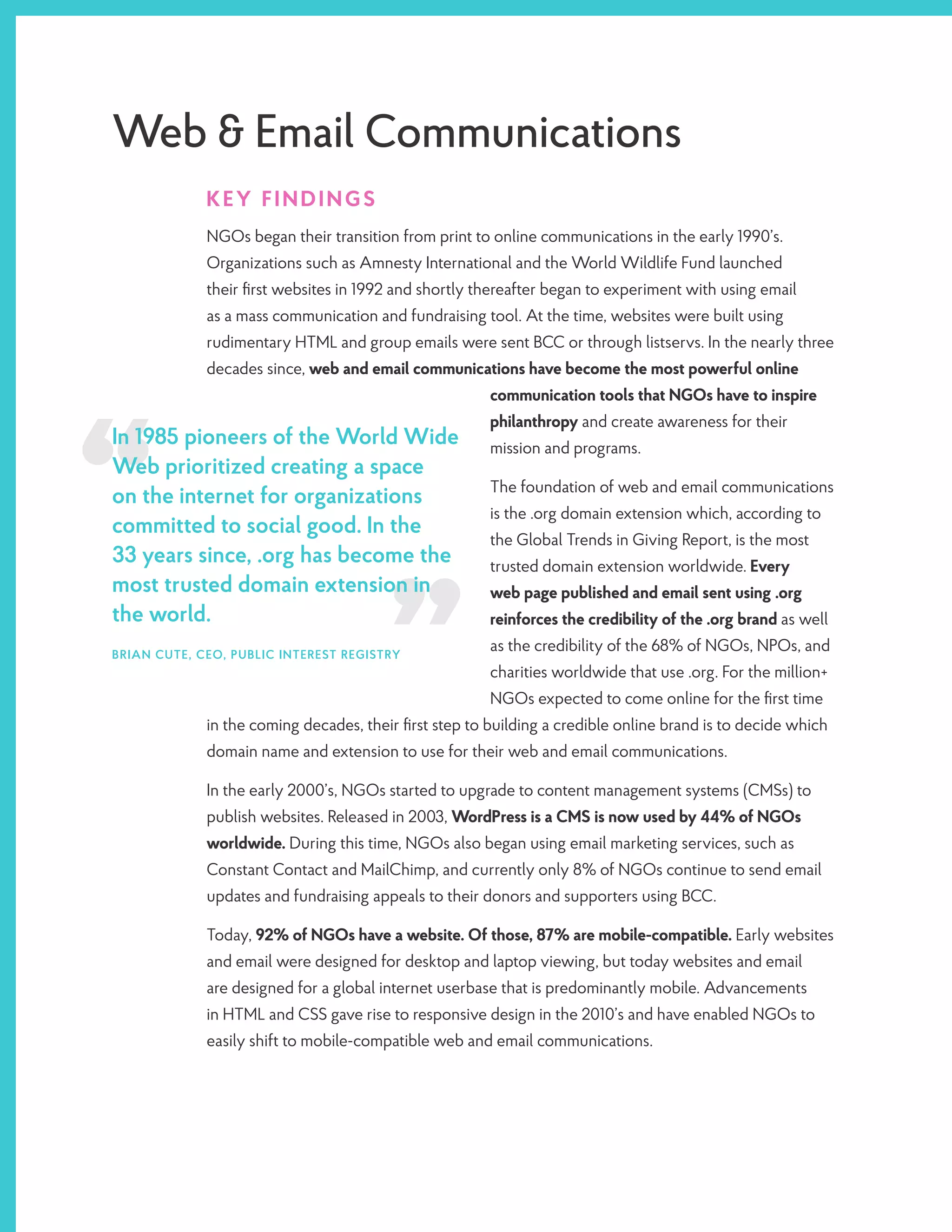 Web & Email Communications
KEY FINDINGS
NGOs began their transition from print to online communications in the early 1990’s.
Organizations such as Amnesty International and the World Wildlife Fund launched
their first websites in 1992 and shortly thereafter began to experiment with using email
as a mass communication and fundraising tool. At the time, websites were built using
rudimentary HTML and group emails were sent BCC or through listservs. In the nearly three
decades since, web and email communications have become the most powerful online
communication tools that NGOs have to inspire
philanthropy and create awareness for their
mission and programs.
The foundation of web and email communications
is the .org domain extension which, according to
the Global Trends in Giving Report, is the most
trusted domain extension worldwide. Every
web page published and email sent using .org
reinforces the credibility of the .org brand as well
as the credibility of the 68% of NGOs, NPOs, and
charities worldwide that use .org. For the million+
NGOs expected to come online for the first time
in the coming decades, their first step to building a credible online brand is to decide which
domain name and extension to use for their web and email communications.
In the early 2000’s, NGOs started to upgrade to content management systems (CMSs) to
publish websites. Released in 2003, WordPress is a CMS is now used by 44% of NGOs
worldwide. During this time, NGOs also began using email marketing services, such as
Constant Contact and MailChimp, and currently only 8% of NGOs continue to send email
updates and fundraising appeals to their donors and supporters using BCC.
Today, 92% of NGOs have a website. Of those, 87% are mobile-compatible. Early websites
and email were designed for desktop and laptop viewing, but today websites and email
are designed for a global internet userbase that is predominantly mobile. Advancements
in HTML and CSS gave rise to responsive design in the 2010’s and have enabled NGOs to
easily shift to mobile-compatible web and email communications.
In 1985 pioneers of the World Wide
Web prioritized creating a space
on the internet for organizations
committed to social good. In the
33 years since, .org has become the
most trusted domain extension in
the world.
BRIAN CUTE, CEO, PUBLIC INTEREST REGISTRY
 