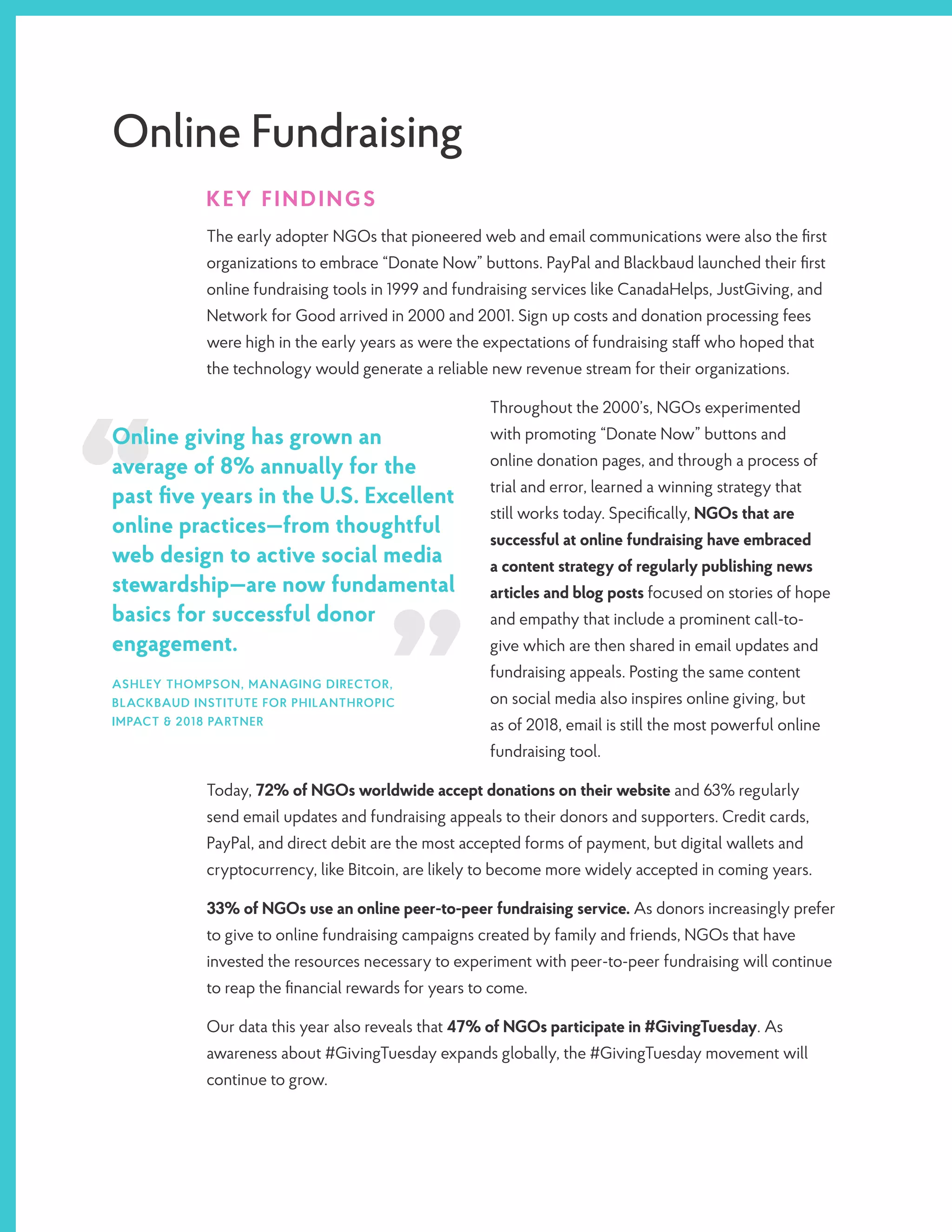 Online Fundraising
KEY FINDINGS
The early adopter NGOs that pioneered web and email communications were also the first
organizations to embrace “Donate Now” buttons. PayPal and Blackbaud launched their first
online fundraising tools in 1999 and fundraising services like CanadaHelps, JustGiving, and
Network for Good arrived in 2000 and 2001. Sign up costs and donation processing fees
were high in the early years as were the expectations of fundraising staff who hoped that
the technology would generate a reliable new revenue stream for their organizations.
Throughout the 2000’s, NGOs experimented
with promoting “Donate Now” buttons and
online donation pages, and through a process of
trial and error, learned a winning strategy that
still works today. Specifically, NGOs that are
successful at online fundraising have embraced
a content strategy of regularly publishing news
articles and blog posts focused on stories of hope
and empathy that include a prominent call-to-
give which are then shared in email updates and
fundraising appeals. Posting the same content
on social media also inspires online giving, but
as of 2018, email is still the most powerful online
fundraising tool.
Today, 72% of NGOs worldwide accept donations on their website and 63% regularly
send email updates and fundraising appeals to their donors and supporters. Credit cards,
PayPal, and direct debit are the most accepted forms of payment, but digital wallets and
cryptocurrency, like Bitcoin, are likely to become more widely accepted in coming years.
33% of NGOs use an online peer-to-peer fundraising service. As donors increasingly prefer
to give to online fundraising campaigns created by family and friends, NGOs that have
invested the resources necessary to experiment with peer-to-peer fundraising will continue
to reap the financial rewards for years to come.
Our data this year also reveals that 47% of NGOs participate in #GivingTuesday. As
awareness about #GivingTuesday expands globally, the #GivingTuesday movement will
continue to grow.
Online giving has grown an
average of 8% annually for the
past five years in the U.S. Excellent
online practices—from thoughtful
web design to active social media
stewardship—are now fundamental
basics for successful donor
engagement.
ASHLEY THOMPSON, MANAGING DIRECTOR,
BLACKBAUD INSTITUTE FOR PHILANTHROPIC
IMPACT & 2018 PARTNER
 