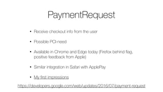 PaymentRequest
• Receive checkout info from the user
• Possible PCI-need
• Available in Chrome and Edge today (Firefox behind ﬂag,
positive feedback from Apple)
• Similar integration in Safari with ApplePay
• My ﬁrst impressions
https://developers.google.com/web/updates/2016/07/payment-request
 