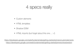 4 specs really
• Custom elements
• HTML templates
• Shadow DOM
• HTML imports (but forget about this one… :-/)
https://developers.google.com/web/fundamentals/getting-started/primers/shadowdom
https://developers.google.com/web/fundamentals/getting-started/primers/customelements
 