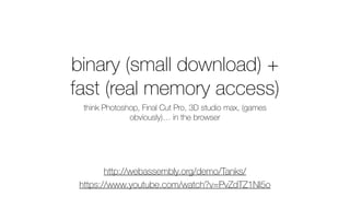 binary (small download) +
fast (real memory access)
think Photoshop, Final Cut Pro, 3D studio max, (games
obviously)… in the browser
http://webassembly.org/demo/Tanks/
https://www.youtube.com/watch?v=PvZdTZ1Nl5o
 