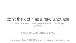 don’t think of it as a new language
it’s (ﬁrst and foremost) a compiler target (from C, C++, …), that will give
you speed
hint: you can use for just parts of a PWA
https://hacks.mozilla.org/2017/03/why-webassembly-is-faster-than-asm-js/
 