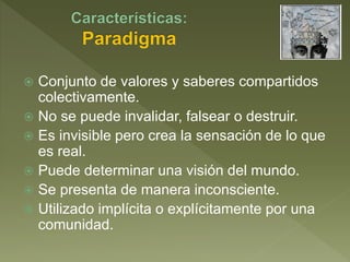  Conjunto de valores y saberes compartidos
colectivamente.
 No se puede invalidar, falsear o destruir.
 Es invisible pero crea la sensación de lo que
es real.
 Puede determinar una visión del mundo.
 Se presenta de manera inconsciente.
 Utilizado implícita o explícitamente por una
comunidad.
 