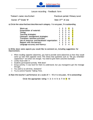 Lesson recording – Feedback form
Trainee’s name: Ana Eccheri Practicum period: Primary Level
Course: 6TH
Grade ‘B’ Date: 27TH
of July
a) Circle the value that best describes each category. 1 is very poor, 5 is outstanding.
Warm-up: 1 2 3 4 5
Presentation of material: 1 2 3 4 5
Timing: 1 2 3 4 5
Teaching strategies: 1 2 3 4 5
Classroom management strategies: 1 2 3 4 5
Transitions between activities: 1 2 3 4 5
Use of resources and blackboard organization: 1 2 3 4 5
Rapport with the learners: 1 2 3 4 5
Language accuracy and fluency: 1 2 3 4 5
b) Write down some aspects you would like to comment on, including suggestions for
improvement.
 When recalling opposite adjectives, you had to provide some adjectives so that they would
come up with their opposite word. This shows that questions such as “Do you remember
(opposites)?” are often not enough. You need to give them concrete examples.
 Lovely visual aids! 
 Students participated actively. Well done!
 Group activity: it was hard for them to understand, but you managed to get the message
through.
 You used L2 at all times. Awesome!
 Try to control Teacher Talking Time.
d) Rate this teacher’s performance on a scale of 1 – 10 (1 is very poor, 10 is outstanding)
Circle the appropriate rating: 1- 2- 3- 4- 5- 6- 7- 8- 9- 10
 