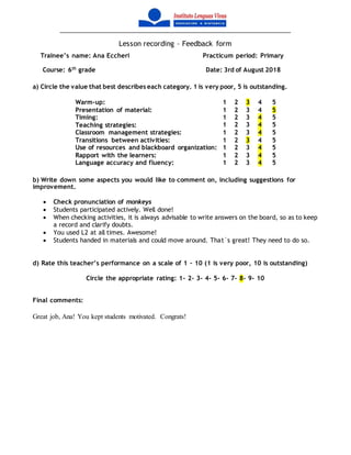 Lesson recording – Feedback form
Trainee’s name: Ana Eccheri Practicum period: Primary
Course: 6th
grade Date: 3rd of August 2018
a) Circle the value that best describes each category. 1 is very poor, 5 is outstanding.
Warm-up: 1 2 3 4 5
Presentation of material: 1 2 3 4 5
Timing: 1 2 3 4 5
Teaching strategies: 1 2 3 4 5
Classroom management strategies: 1 2 3 4 5
Transitions between activities: 1 2 3 4 5
Use of resources and blackboard organization: 1 2 3 4 5
Rapport with the learners: 1 2 3 4 5
Language accuracy and fluency: 1 2 3 4 5
b) Write down some aspects you would like to comment on, including suggestions for
improvement.
 Check pronunciation of monkeys
 Students participated actively. Well done!
 When checking activities, it is always advisable to write answers on the board, so as to keep
a record and clarify doubts.
 You used L2 at all times. Awesome!
 Students handed in materials and could move around. That`s great! They need to do so.
d) Rate this teacher’s performance on a scale of 1 – 10 (1 is very poor, 10 is outstanding)
Circle the appropriate rating: 1- 2- 3- 4- 5- 6- 7- 8- 9- 10
Final comments:
Great job, Ana! You kept students motivated. Congrats!
 