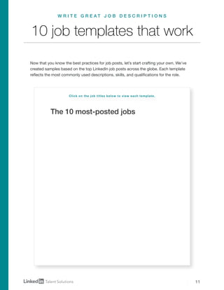 11
The 10 most-posted jobs
10 job templates that work
Now that you know the best practices for job posts, let’s start crafting your own. We’ve
created samples based on the top LinkedIn job posts across the globe. Each template
reflects the most commonly used descriptions, skills, and qualifications for the role.
W R I T E G R E A T J O B D E S C R I P T I O N S
Click on the job titles below to view each template.
Software engineer
Project manager
Account manager
Executive assistant
Business development manager
Sales manager
Business analyst
Account executive
Product manager
Marketing manager
 