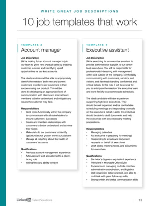 13
Job Description
We’re looking for an account manager to join
our team to grow new product sales by enabling
customer success and identifying upsell
opportunities for our key accounts.
The ideal candidate will be able to appropriately
identify the needs of both new and current
customers in order to aid customers in their
success using our product. This will be
done by developing an appropriate level of
communication with clients and internal team
members to better understand and mitigate any
issues the customer may face.
Responsibilities
•	 Work cross functionally within the company
to communicate with all stakeholders to
ensure customers’ successes
•	 Create and maintain relationships with
customers to better understand and achieve
their needs
•	 Make visits to our customers to identify
opportunities for growth within our platform
•	 Manage all reporting about the health of
customers’ accounts
Qualifications
•	 Previous account management experience
•	 Articulate and well accustomed to a client-
facing role
•	 Willingness and ability to travel
Account manager
T E M P L A T E 3
10 job templates that work
W R I T E G R E A T J O B D E S C R I P T I O N S
Job Description
We’re searching for an executive assistant to
provide administrative support to our senior-
level executives. You will be responsible for
professionally interacting with management
within and outside of the company, comfortably
communicating with customers, vendors, and
visitors, and flawlessly handling confidential and
critical details. In this role, it will be crucial for
you to anticipate the needs of the executive team
and work flexibly to accommodate schedules.
The ideal candidate will have experience
supporting high-level executives. They
should be well organized and be comfortable
scheduling meetings and responding to emails
on the executive’s behalf. Lastly, this individual
should be able to draft documents and help
the executives with any necessary meeting
preparations.
Responsibilities
•	 Managing calendars
•	 Aid executive in preparing for meetings
•	 Responding to emails and document
requests on behalf of executives
•	 Draft slides, meeting notes, and documents
for executives
Qualifications
•	 Bachelor’s degree or equivalent experience
•	 Proficient in Microsoft Office Suite
•	 Experience in managing multiple priorities,
administrative coordination, and logistics
•	 Well-organized, detail-oriented, and able to
multitask with great follow-up skills
•	 Strong written and verbal communication skills
Executive assistant
T E M P L A T E 4
 