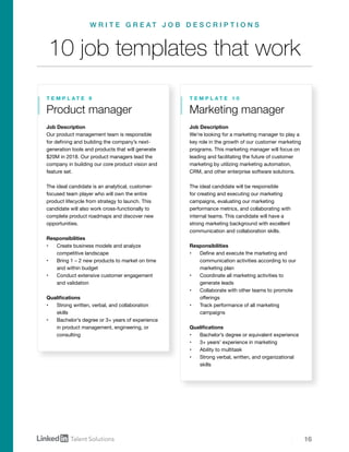 16
Product manager
T E M P L A T E 9
Job Description
We’re looking for a marketing manager to play a
key role in the growth of our customer marketing
programs. This marketing manager will focus on
leading and facilitating the future of customer
marketing by utilizing marketing automation,
CRM, and other enterprise software solutions.
The ideal candidate will be responsible
for creating and executing our marketing
campaigns, evaluating our marketing
performance metrics, and collaborating with
internal teams. This candidate will have a
strong marketing background with excellent
communication and collaboration skills.
Responsibilities
•	 Define and execute the marketing and
communication activities according to our
marketing plan
•	 Coordinate all marketing activities to
generate leads
•	 Collaborate with other teams to promote
offerings
•	 Track performance of all marketing
campaigns
Qualifications
•	 Bachelor’s degree or equivalent experience
•	 3+ years’ experience in marketing
•	 Ability to multitask
•	 Strong verbal, written, and organizational
skills
Marketing manager
T E M P L A T E 1 0
Job Description
Our product management team is responsible
for defining and building the company’s next-
generation tools and products that will generate
$20M in 2018. Our product managers lead the
company in building our core product vision and
feature set.
The ideal candidate is an analytical, customer-
focused team player who will own the entire
product lifecycle from strategy to launch. This
candidate will also work cross-functionally to
complete product roadmaps and discover new
opportunities.
Responsibilities
•	 Create business models and analyze
competitive landscape
•	 Bring 1 – 2 new products to market on time
and within budget
•	 Conduct extensive customer engagement
and validation
Qualifications
•	 Strong written, verbal, and collaboration
skills
•	 Bachelor’s degree or 3+ years of experience
in product management, engineering, or
consulting
10 job templates that work
W R I T E G R E A T J O B D E S C R I P T I O N S
 