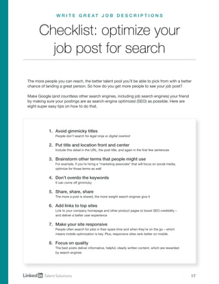 17
1.	 Avoid gimmicky titles
People don’t search for legal ninja or digital overlord
2.	 Put title and location front and center
Include this detail in the URL, the post title, and again in the first few sentences
3.	 Brainstorm other terms that people might use
For example, if you’re hiring a “marketing associate” that will focus on social media,
optimize for those terms as well
4.	 Don’t overdo the keywords
It can come off gimmicky
5.	 Share, share, share
The more a post is shared, the more weight search engines give it
6.	 Add links to top sites
Link to your company homepage and other product pages to boost SEO credibility –
and deliver a better user experience
7.	 Make your site responsive
People often search for jobs in their spare time and when they’re on the go – which
means mobile optimization is key. Plus, responsive sites rank better on mobile.
8.	 Focus on quality
The best posts deliver informative, helpful, clearly written content, which are rewarded
by search engines
The more people you can reach, the better talent pool you’ll be able to pick from with a better
chance of landing a great person. So how do you get more people to see your job post?
Make Google (and countless other search engines, including job search engines) your friend
by making sure your postings are as search-engine optimized (SEO) as possible. Here are
eight super easy tips on how to do that.
Checklist: optimize your
job post for search
W R I T E G R E A T J O B D E S C R I P T I O N S
 
