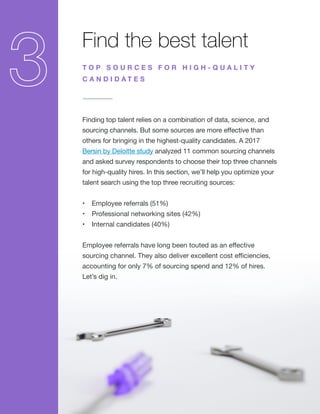 Find the best talent
Finding top talent relies on a combination of data, science, and
sourcing channels. But some sources are more effective than
others for bringing in the highest-quality candidates. A 2017
Bersin by Deloitte study analyzed 11 common sourcing channels
and asked survey respondents to choose their top three channels
for high-quality hires. In this section, we’ll help you optimize your
talent search using the top three recruiting sources:
•	 Employee referrals (51%)
•	 Professional networking sites (42%)
•	 Internal candidates (40%)
Employee referrals have long been touted as an effective
sourcing channel. They also deliver excellent cost efficiencies,
accounting for only 7% of sourcing spend and 12% of hires.
Let’s dig in.
T O P S O U R C E S F O R H I G H - Q U A L I T Y
C A N D I D A T E S
 