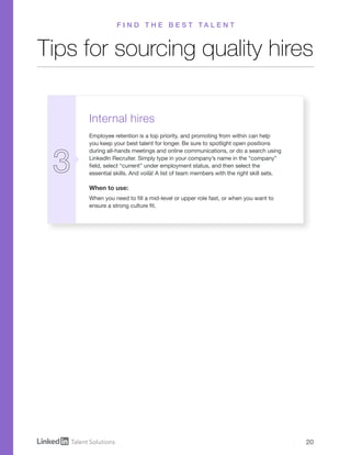 20
Internal hires
Employee retention is a top priority, and promoting from within can help
you keep your best talent for longer. Be sure to spotlight open positions
during all-hands meetings and online communications, or do a search using
LinkedIn Recruiter. Simply type in your company’s name in the “company”
field, select “current” under employment status, and then select the
essential skills. And voilà! A list of team members with the right skill sets.
When to use:
When you need to fill a mid-level or upper role fast, or when you want to
ensure a strong culture fit.
Tips for sourcing quality hires
F I N D T H E B E S T T A L E N T
 