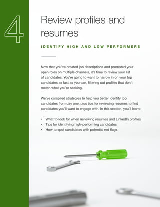 Review profiles and
resumes
Now that you’ve created job descriptions and promoted your
open roles on multiple channels, it’s time to review your list
of candidates. You’re going to want to narrow in on your top
candidates as fast as you can, filtering out profiles that don’t
match what you’re seeking.
We’ve compiled strategies to help you better identify top
candidates from day one, plus tips for reviewing resumes to find
candidates you’ll want to engage with. In this section, you’ll learn:
•	 What to look for when reviewing resumes and LinkedIn profiles
•	 Tips for identifying high-performing candidates
•	 How to spot candidates with potential red flags
I D E N T I F Y H I G H A N D L O W P E R F O R M E R S
 