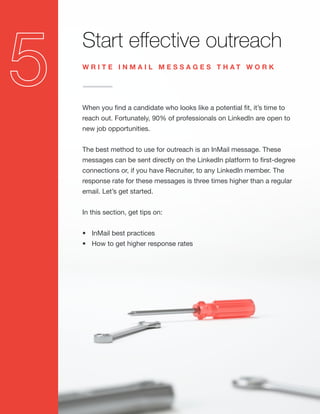 Start effective outreach
When you find a candidate who looks like a potential fit, it’s time to
reach out. Fortunately, 90% of professionals on LinkedIn are open to
new job opportunities.
The best method to use for outreach is an InMail message. These
messages can be sent directly on the LinkedIn platform to first-degree
connections or, if you have Recruiter, to any LinkedIn member. The
response rate for these messages is three times higher than a regular
email. Let’s get started.
In this section, get tips on:
•	 InMail best practices
•	 How to get higher response rates
W R I T E I N M A I L M E S S A G E S T H A T W O R K
 