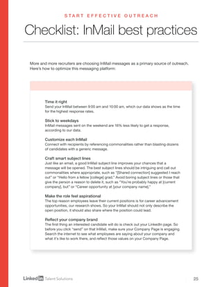 25
Checklist: InMail best practices
Time it right
Send your InMail between 9:00 am and 10:00 am, which our data shows as the time
for the highest response rates.
Stick to weekdays
InMail messages sent on the weekend are 16% less likely to get a response,
according to our data.
Customize each InMail
Connect with recipients by referencing commonalities rather than blasting dozens
of candidates with a generic message.
Craft smart subject lines
Just like an email, a good InMail subject line improves your chances that a
message will be opened. The best subject lines should be intriguing and call out
commonalities where appropriate, such as "[Shared connection] suggested I reach
out” or “Hello from a fellow [college] grad.” Avoid boring subject lines or those that
give the person a reason to delete it, such as “You’re probably happy at [current
company], but” or “Career opportunity at [your company name].”
Make the role feel aspirational
The top reason employees leave their current positions is for career advancement
opportunities, our research shows. So your InMail should not only describe the
open position, it should also share where the position could lead.
Reflect your company brand
The first thing an interested candidate will do is check out your LinkedIn page. So
before you click “send” on that InMail, make sure your Company Page is engaging.
Search the internet to see what employees are saying about your company and
what it’s like to work there, and reflect those values on your Company Page.
S T A R T E F F E C T I V E O U T R E A C H
More and more recruiters are choosing InMail messages as a primary source of outreach.
Here’s how to optimize this messaging platform:
 