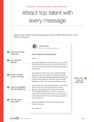 26
Christine Witt
Director of Talent Acquisition
Are you ready to try something new?
Hi Kim,
Your former colleague at Flexis pointed me to your profile,
and thought we should connect. By way of introduction, I
am senior executive recruiter in the technology practice at
KTR Partners.
We recently launched a search for an Industrial Design
Manager for one of our large clients’ Design Production
Group. This individual will lead a globally distributed team
of senior design leaders to define the vision and design
strategy for mobile, PC, hybrid, and enterprise devices.
As the leader of the Industrial Design team, this individual
will play a key role in the evolution of the company.
Based on your background, I thought this role could
be an interesting fit for you or, if not, for someone you
might highly recommend. Either way, it would be great to
connect because I lead many senior design searches for
our firm each year.
Would it be possible to find a few minutes for a call?
Thanks in advance.
Stacy Takeuchi
Attract top talent with
every message
Now let’s look at some of these best practices in action. Before hitting “send” on your
InMail, try these tips:
Start with an inviting
subject line
Use a personal
approach
Be sure to include
what’s in it for them
Praise the candidate’s
skills and experiences
End with a clear
call to action
Make it short,
sweet, and
mobile-ready
S T A R T E F F E C T I V E O U T R E A C H
 