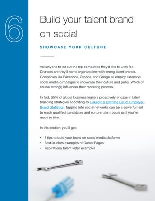 Build your talent brand
on social
Ask anyone to list out the top companies they’d like to work for.
Chances are they’ll name organizations with strong talent brands.
Companies like Facebook, Zappos, and Google all employ extensive
social media campaigns to showcase their culture and perks. Which of
course strongly influences their recruiting process.
In fact, 55% of global business leaders proactively engage in talent
branding strategies according to LinkedIn’s Ultimate List of Employer
Brand Statistics. Tapping into social networks can be a powerful tool
to reach qualified candidates and nurture talent pools until you’re
ready to hire.
In this section, you’ll get:
•	 8 tips to build your brand on social media platforms
•	 Best-in-class examples of Career Pages
•	 Inspirational talent video examples
S H O W C A S E Y O U R C U L T U R E
 