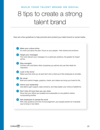 29
B U I L D Y O U R T A L E N T B R A N D O N S O C I A L
8 tips to create a strong
talent brand
Make your culture shine
It’s never just about the jobs. Focus on your people – their stories and emotions.
Target your messages
The more relevant your message is to a particular audience, the greater its impact
will be.
Stay energetic
Connect with and follow other companies you admire and use their feeds for
inspiration.
Look in the mirror
Make sure that what you do (and don’t do) is what you’d like employees to emulate.
Be visual
Bold and colorful images, graphics, charts, and videos can bring your brand to life.
Inform your leadership
Use data to gain support, ease concerns, and help explain your choice of platforms.
Don’t bite off more than you can chew
Show that your efforts are scalable and sustainable on one platform before
incorporating another.
Ask employees to spread the word
With clear guidance and lots of encouragement, your people present an invaluable
way to bring in new talent.
1
2
3
4
5
6
7
8
Here are a few guidelines to help promote (and protect) your talent brand on social media:
 