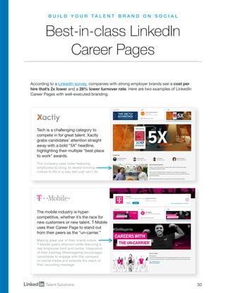 30
B U I L D Y O U R T A L E N T B R A N D O N S O C I A L
Best-in-class LinkedIn
Career Pages
According to a LinkedIn survey, companies with strong employer brands see a cost per
hire that’s 2x lower and a 28% lower turnover rate. Here are two examples of LinkedIn
Career Pages with well-executed branding.
Tech is a challenging category to
compete in for great talent. Xactly
grabs candidates’ attention straight
away with a bold “5X” headline,
highlighting their multiple “best place
to work” awards.
The mobile industry is hyper-
competitive, whether it’s the race for
new customers or new talent. T-Mobile
uses their Career Page to stand out
from their peers as the “un-carrier.”
The company uses video featuring
employees to bring its award-winning
culture to life in a way text just can’t do.
Making great use of their brand colors,
T-Mobile grabs attention while featuring a
real employee front and center. Integration
of their hashtag (#bemagenta) encourages
candidates to engage with the company
on social media and extends the reach of
their recruiting message.
 