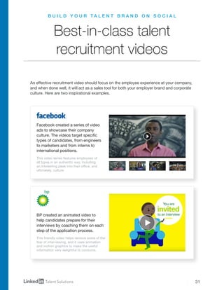 31
Best-in-class talent
recruitment videos
An effective recruitment video should focus on the employee experience at your company,
and when done well, it will act as a sales tool for both your employer brand and corporate
culture. Here are two inspirational examples.
Facebook created a series of video
ads to showcase their company
culture. The videos target specific
types of candidates, from engineers
to marketers and from interns to
international positions.
BP created an animated video to
help candidates prepare for their
interviews by coaching them on each
step of the application process.
This video series features employees of
all types in an authentic way, including
an interesting peek into their office, and
ultimately, culture.
This friendly video helps remove some of the
fear of interviewing, and it uses animation
and motion graphics to make the useful
information very delightful to consume.
B U I L D Y O U R T A L E N T B R A N D O N S O C I A L
 