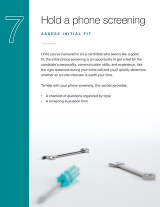 Hold a phone screening
Once you’ve narrowed in on a candidate who seems like a good
fit, the initial phone screening is an opportunity to get a feel for the
candidate’s personality, communication skills, and experience. Ask
the right questions during your initial call and you’ll quickly determine
whether an on-site interview is worth your time.
To help with your phone screening, this section provides:
•	 A checklist of questions organized by topic
•	 A screening evaluation form
A S S E S S I N I T I A L F I T
 