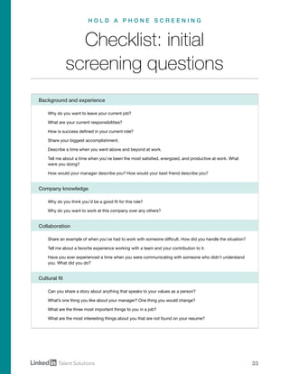 33
Why do you want to leave your current job?
What are your current responsibilities?
How is success defined in your current role?
Share your biggest accomplishment.
Describe a time when you went above and beyond at work.
Tell me about a time when you’ve been the most satisfied, energized, and productive at work. What
were you doing?
How would your manager describe you? How would your best friend describe you?
Share an example of when you’ve had to work with someone difficult. How did you handle the situation?
Tell me about a favorite experience working with a team and your contribution to it.
Have you ever experienced a time when you were communicating with someone who didn’t understand
you. What did you do?
Can you share a story about anything that speaks to your values as a person?
What’s one thing you like about your manager? One thing you would change?
What are the three most important things to you in a job?
What are the most interesting things about you that are not found on your resume?
Why do you think you’d be a good fit for this role?
Why do you want to work at this company over any others?
Collaboration
Cultural fit
Company knowledge
Checklist: initial
screening questions
H O L D A P H O N E S C R E E N I N G
Background and experience
 