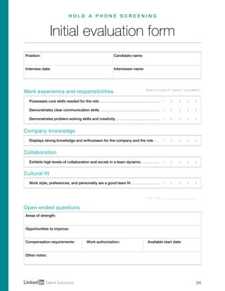 34
1	 2	 3	 4	 5
1	 2	 3	 4	 5
1	 2	 3	 4	 5
1	 2	 3	 4	 5
1	 2	 3	 4	 5
1	 2	 3	 4	 5
Initial evaluation form
H O L D A P H O N E S C R E E N I N G
Position: Candidate name:
Open-ended questions
Rate on a scale of 1 (poor) – 5 (excellent)
Interview date: Interviewer name:
Areas of strength:
Opportunities to improve:
Compensation requirements: Work authorization: Available start date:
Other notes:
Work experience and responsibilities
Company knowledge
Collaboration
Cultural fit
Possesses core skills needed for the role.............................................................
Demonstrates clear communication skills............................................................
Demonstrates problem-solving skills and creativity.............................................
Displays strong knowledge and enthusiasm for the company and the role......
Exhibits high levels of collaboration and excels in a team dynamic..................
Work style, preferences, and personality are a good team fit............................
T O T A L
 