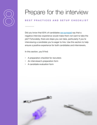 Prepare for the interview
Did you know that 83% of candidates we surveyed say that a
negative interview experience would make them not want to take the
job? Fortunately, there are steps you can take, particularly if you’re
interviewing a candidate you’re eager to hire. Use this section to help
ensure a positive experience for both candidates and interviewers.
In this section, you’ll find:
•	 A preparation checklist for recruiters
•	 An interviewer’s preparation form
•	 A candidate evaluation form
B E S T P R A C T I C E S A N D S E T U P C H E C K L I S T
 