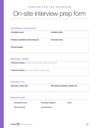 38
On-site interview prep form
P R E P A R E F O R T H E I N T E R V I E W
Candidate information
Contact info
Attachments
Interview details
Candidate name:
Recruiter contact info:
Interview process (Include timeline and list of other interviewers)
Position candidate is interviewing for:
LinkedIn profile:
Recruiting coordinator contact info:
Interview round:
Hiring manager:
Interview location (your office is large, include a map)
Candidate resume
Work examples
Candidate headshot
Job description
Other:
 