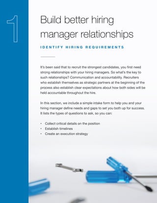 Build better hiring
manager relationships
It’s been said that to recruit the strongest candidates, you first need
strong relationships with your hiring managers. So what’s the key to
such relationships? Communication and accountability. Recruiters
who establish themselves as strategic partners at the beginning of the
process also establish clear expectations about how both sides will be
held accountable throughout the hire.
In this section, we include a simple intake form to help you and your
hiring manager define needs and gaps to set you both up for success.
It lists the types of questions to ask, so you can:
•	 Collect critical details on the position
•	 Establish timelines
•	 Create an execution strategy
I D E N T I F Y H I R I N G R E Q U I R E M E N T S
 
