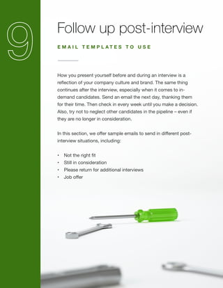 Follow up post-interview
How you present yourself before and during an interview is a
reflection of your company culture and brand. The same thing
continues after the interview, especially when it comes to in-
demand candidates. Send an email the next day, thanking them
for their time. Then check in every week until you make a decision.
Also, try not to neglect other candidates in the pipeline – even if
they are no longer in consideration.
In this section, we offer sample emails to send in different post-
interview situations, including:
•	 Not the right fit
•	 Still in consideration
•	 Please return for additional interviews
•	 Job offer
E M A I L T E M P L A T E S T O U S E
 