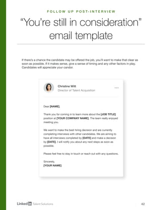 42
If there’s a chance the candidate may be offered the job, you’ll want to make that clear as
soon as possible. If it makes sense, give a sense of timing and any other factors in play.
Candidates will appreciate your candor.
Dear [NAME],
Thank you for coming in to learn more about the [JOB TITLE]
position at [YOUR COMPANY NAME]. The team really enjoyed
meeting you.
We want to make the best hiring decision and are currently
completing interviews with other candidates. We are aiming to
have all interviews completed by [DATE] and make a decision
by [DATE]. I will notify you about any next steps as soon as
possible.
Please feel free to stay in touch or reach out with any questions.
Sincerely,
[YOUR NAME]
“You’re still in consideration”
email template
Christine Witt
Director of Talent Acquisition
F O L L O W U P P O S T - I N T E R V I E W
 
