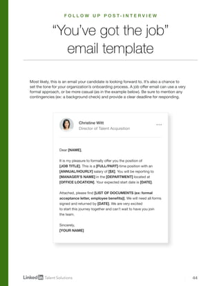 44
Most likely, this is an email your candidate is looking forward to. It’s also a chance to
set the tone for your organization’s onboarding process. A job offer email can use a very
formal approach, or be more casual (as in the example below). Be sure to mention any
contingencies (ex: a background check) and provide a clear deadline for responding.
“You’ve got the job”
email template
Dear [NAME],
It is my pleasure to formally offer you the position of
[JOB TITLE]. This is a [FULL/PART]-time position with an
[ANNUAL/HOURLY] salary of [$X]. You will be reporting to
[MANAGER’S NAME] in the [DEPARTMENT] located at
[OFFICE LOCATION]. Your expected start date is [DATE].
Attached, please find [LIST OF DOCUMENTS (ex: formal
acceptance letter, employee benefits)]. We will need all forms
signed and returned by [DATE]. We are very excited
to start this journey together and can’t wait to have you join
the team.
Sincerely,
[YOUR NAME]
Christine Witt
Director of Talent Acquisition
F O L L O W U P P O S T - I N T E R V I E W
 