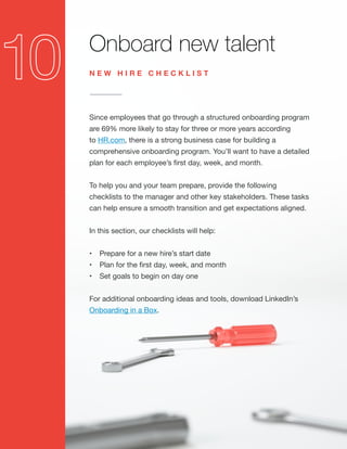 Onboard new talent
Since employees that go through a structured onboarding program
are 69% more likely to stay for three or more years according
to HR.com, there is a strong business case for building a
comprehensive onboarding program. You’ll want to have a detailed
plan for each employee’s first day, week, and month.
To help you and your team prepare, provide the following
checklists to the manager and other key stakeholders. These tasks
can help ensure a smooth transition and get expectations aligned.
In this section, our checklists will help:
•	 Prepare for a new hire’s start date
•	 Plan for the first day, week, and month
•	 Set goals to begin on day one
For additional onboarding ideas and tools, download LinkedIn’s
Onboarding in a Box.
N E W H I R E C H E C K L I S T
 